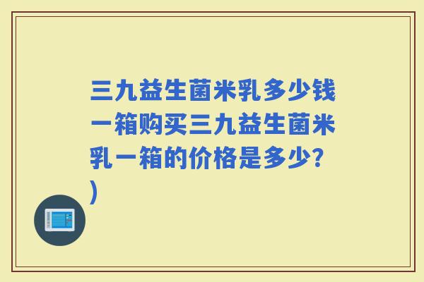 三九益生菌米乳多少钱一箱购买三九益生菌米乳一箱的价格是多少？)