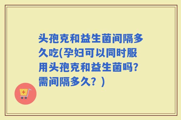 头孢克和益生菌间隔多久吃(孕妇可以同时服用头孢克和益生菌吗？需间隔多久？)