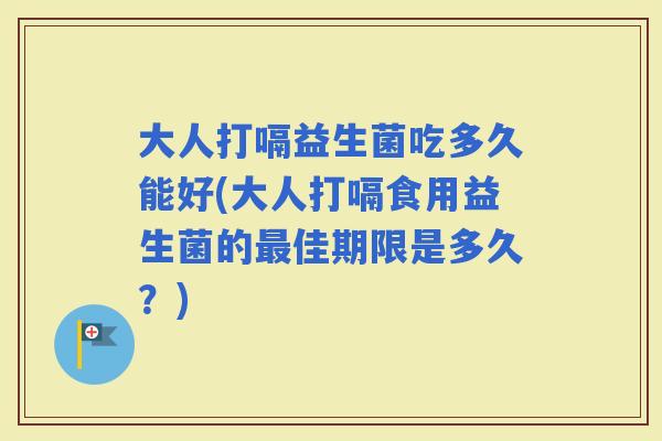 大人打嗝益生菌吃多久能好(大人打嗝食用益生菌的佳期限是多久？)