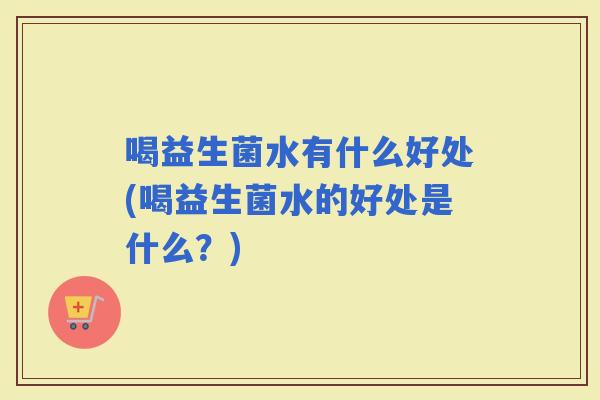 喝益生菌水有什么好处(喝益生菌水的好处是什么?) 喝益生菌水有什么好处(喝益生菌水的好处是什么?)