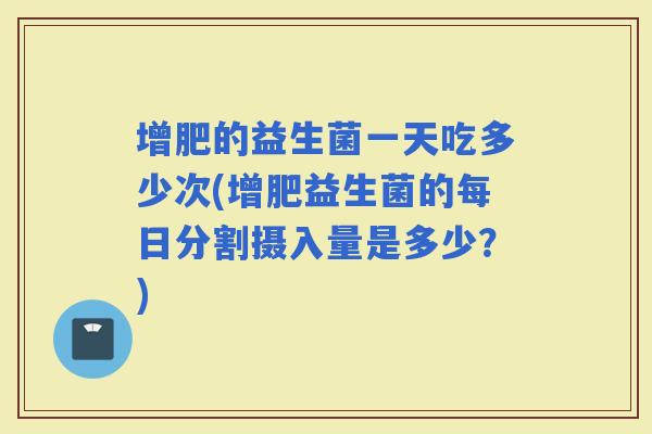增肥的益生菌一天吃多少次(增肥益生菌的每日分割摄入量是多少？)