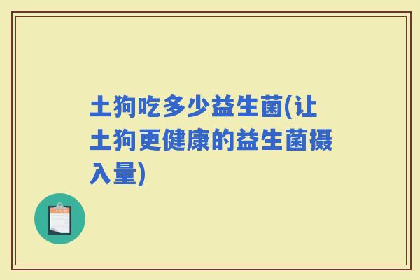 土狗吃多少益生菌(让土狗更健康的益生菌摄入量)