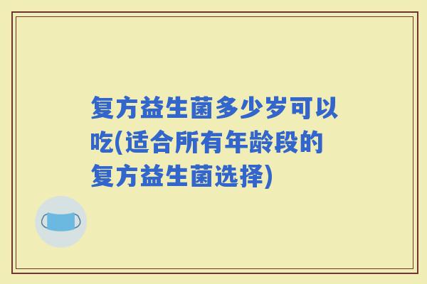 复方益生菌多少岁可以吃(适合所有年龄段的复方益生菌选择)