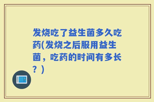 发烧吃了益生菌多久吃药(发烧之后服用益生菌，吃药的时间有多长？)