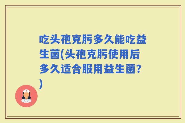 吃头孢克肟多久能吃益生菌(头孢克肟使用后多久适合服用益生菌？)