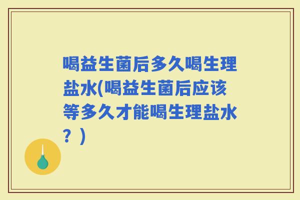 喝益生菌后多久喝生理盐水(喝益生菌后应该等多久才能喝生理盐水?) 喝益生菌后多久喝生理盐水(喝益生菌后应该等多久才能喝生理盐水?)