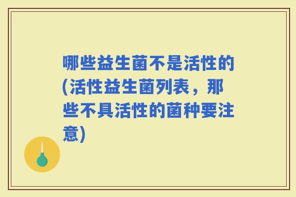 哪些益生菌不是活性的(活性益生菌列表，那些不具活性的菌种要注意)