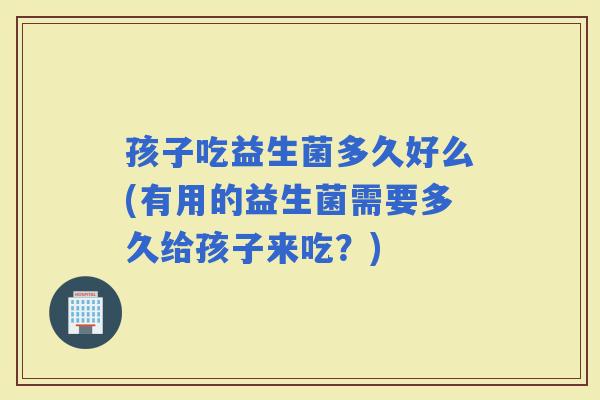 孩子吃益生菌多久好么(有用的益生菌需要多久给孩子来吃？)