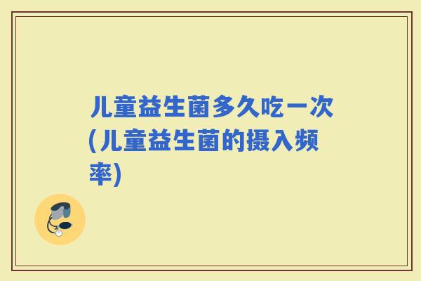 儿童益生菌多久吃一次(儿童益生菌的摄入频率)