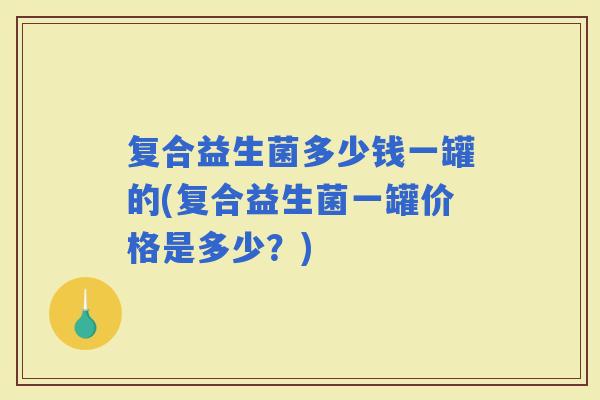 复合益生菌多少钱一罐的(复合益生菌一罐价格是多少?) 复合益生菌多少钱一罐的(复合益生菌一罐价格是多少?)