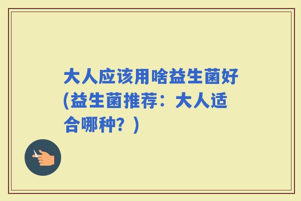 大人应该用啥益生菌好(益生菌推荐：大人适合哪种？)