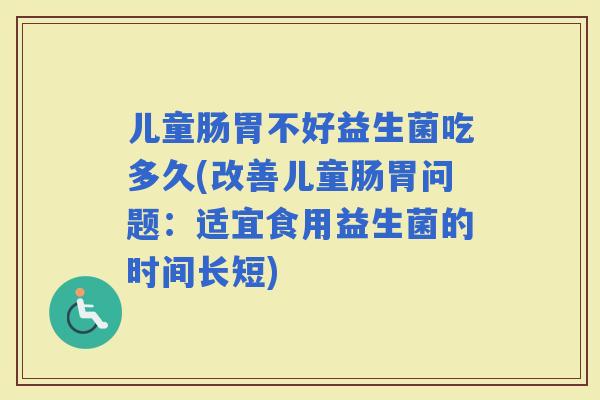 儿童肠胃不好益生菌吃多久(改善儿童肠胃问题：适宜食用益生菌的时间长短)