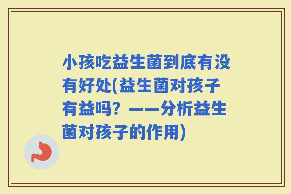 小孩吃益生菌到底有没有好处(益生菌对孩子有益吗？——分析益生菌对孩子的作用)