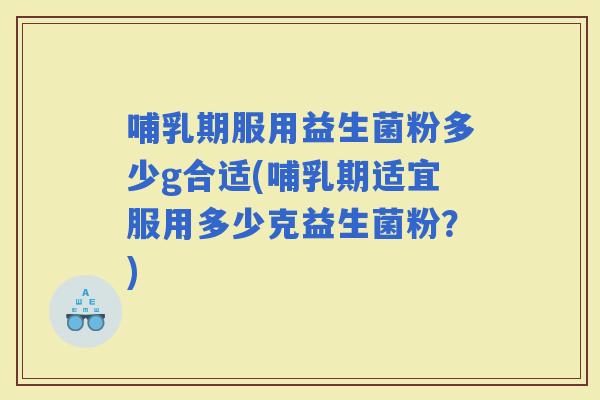 哺乳期服用益生菌粉多少g合适(哺乳期适宜服用多少克益生菌粉？)