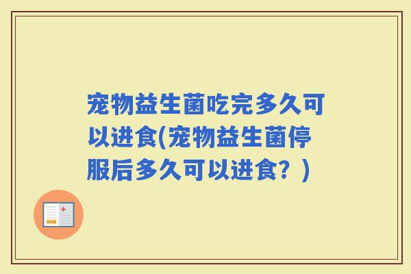 宠物益生菌吃完多久可以进食(宠物益生菌停服后多久可以进食?) 宠物益生菌吃完多久可以进食(宠物益生菌停服后多久可以进食?)