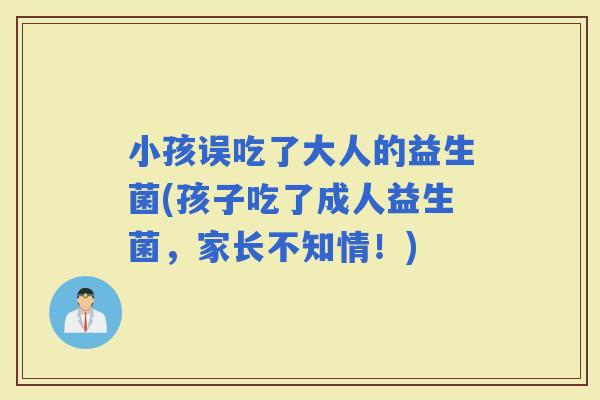 小孩误吃了大人的益生菌(孩子吃了成人益生菌，家长不知情！)