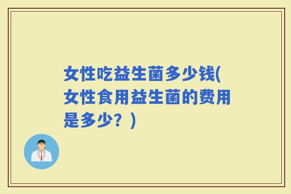 女性吃益生菌多少钱(女性食用益生菌的费用是多少?) 女性吃益生菌多少钱(女性食用益生菌的费用是多少?)