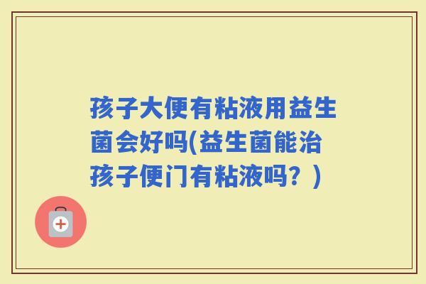 孩子大便有粘液用益生菌会好吗(益生菌能孩子便门有粘液吗？)