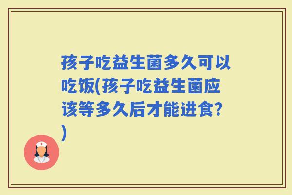 孩子吃益生菌多久可以吃饭(孩子吃益生菌应该等多久后才能进食？)