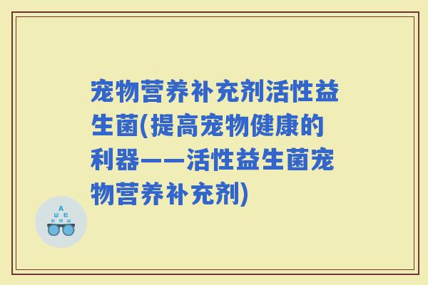宠物营养补充剂活性益生菌(提高宠物健康的利器——活性益生菌宠物营养补充剂)