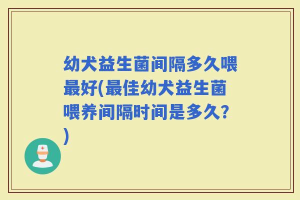 幼犬益生菌间隔多久喂好(佳幼犬益生菌喂养间隔时间是多久?) 幼犬益生菌间隔多久喂好(佳幼犬益生菌喂养间隔时间是多久?)