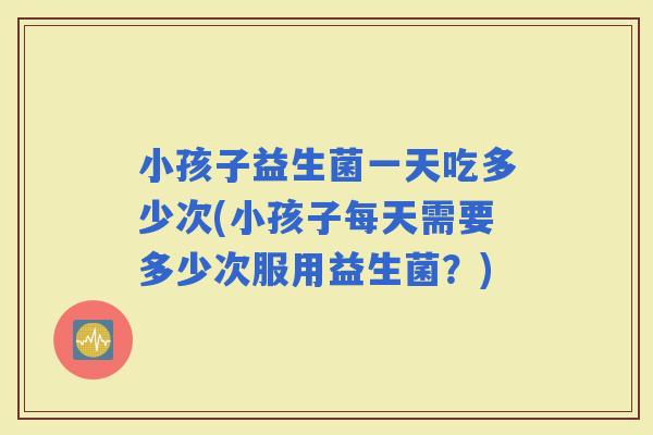 小孩子益生菌一天吃多少次(小孩子每天需要多少次服用益生菌？)