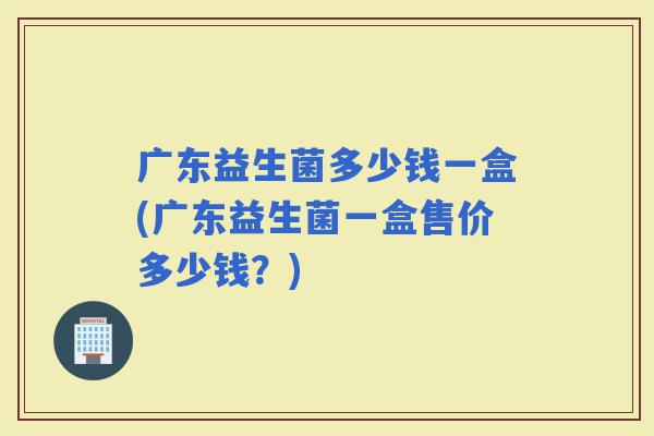 广东益生菌多少钱一盒(广东益生菌一盒售价多少钱？)
