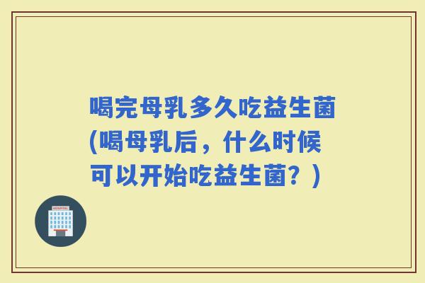 喝完母乳多久吃益生菌(喝母乳后,什么时候可以开始吃益生菌?) 喝完母乳多久吃益生菌(喝母乳后,什么时候可以开始吃益生菌?)