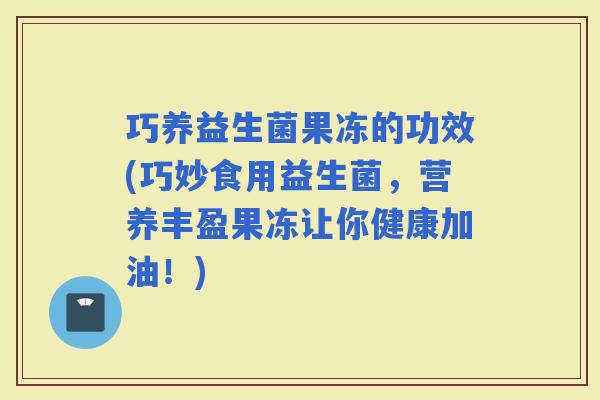 巧养益生菌果冻的功效(巧妙食用益生菌，营养丰盈果冻让你健康加油！)