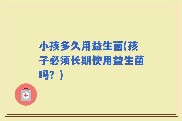 小孩多久用益生菌(孩子必须长期使用益生菌吗?) 小孩多久用益生菌(孩子必须长期使用益生菌吗?)