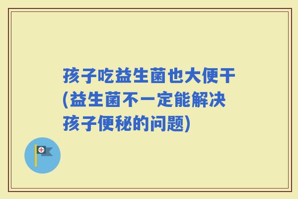 孩子吃益生菌也大便干(益生菌不一定能解决孩子的问题) 孩子吃益生菌也大便干(益生菌不一定能解决孩子的问题)