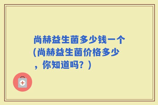 尚赫益生菌多少钱一个(尚赫益生菌价格多少,你知道吗?) 尚赫益生菌多少钱一个(尚赫益生菌价格多少,你知道吗?)