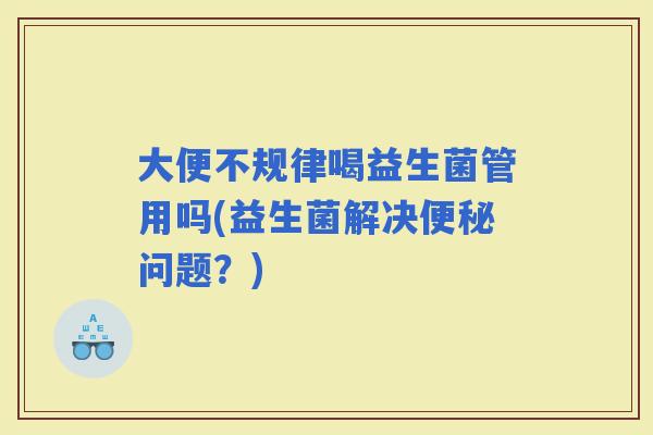 大便不规律喝益生菌管用吗(益生菌解决问题？)