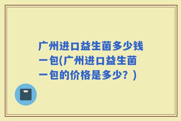 广州进口益生菌多少钱一包(广州进口益生菌一包的价格是多少？)