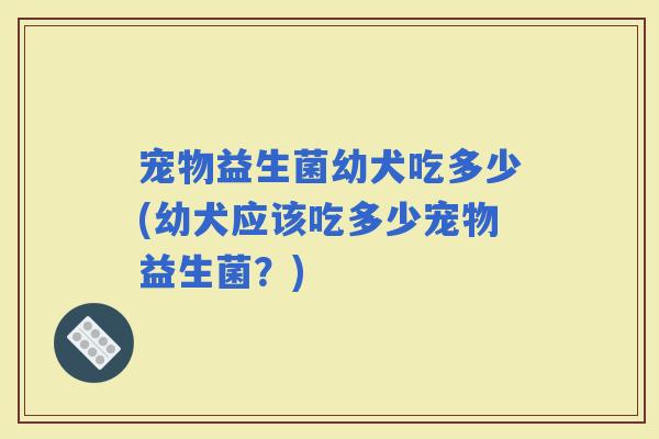 宠物益生菌幼犬吃多少(幼犬应该吃多少宠物益生菌？)
