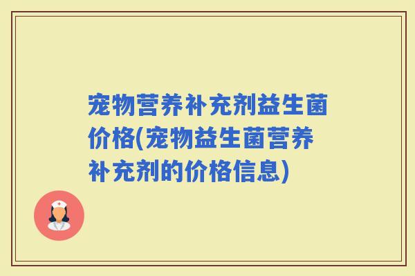 宠物营养补充剂益生菌价格(宠物益生菌营养补充剂的价格信息) 宠物营养补充剂益生菌价格(宠物益生菌营养补充剂的价格信息)