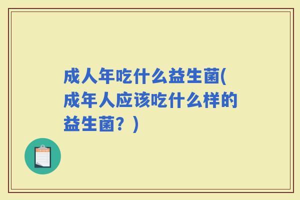成人年吃什么益生菌(成年人应该吃什么样的益生菌?) 成人年吃什么益生菌(成年人应该吃什么样的益生菌?)