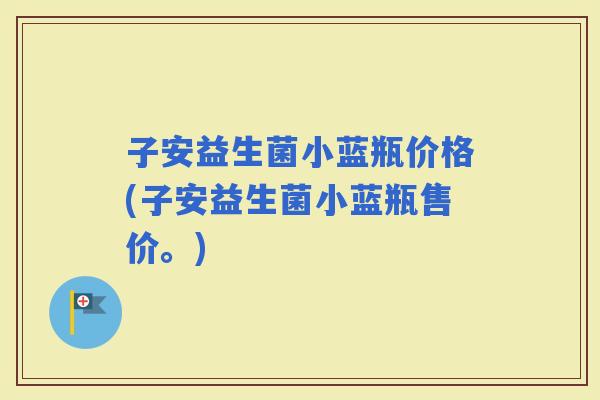 子安益生菌小蓝瓶价格(子安益生菌小蓝瓶售价。)