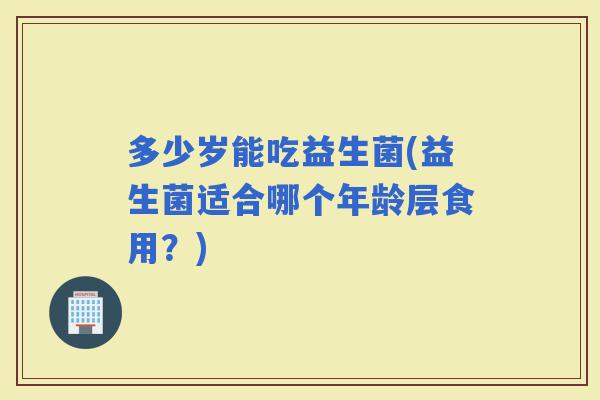 多少岁能吃益生菌(益生菌适合哪个年龄层食用？)