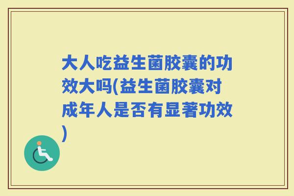 大人吃益生菌胶囊的功效大吗(益生菌胶囊对成年人是否有显著功效)