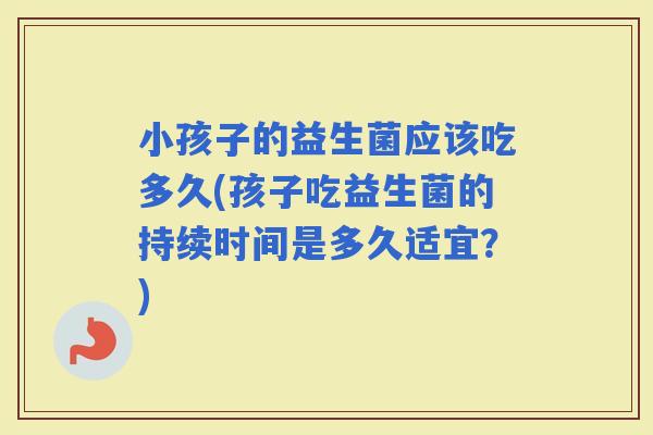小孩子的益生菌应该吃多久(孩子吃益生菌的持续时间是多久适宜？)