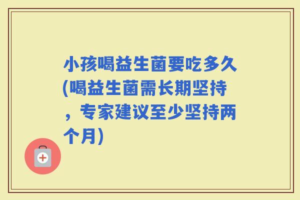 小孩喝益生菌要吃多久(喝益生菌需长期坚持，专家建议至少坚持两个月)