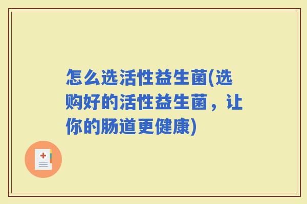怎么选活性益生菌(选购好的活性益生菌,让你的肠道更健康) 怎么选活性益生菌(选购好的活性益生菌,让你的肠道更健康)