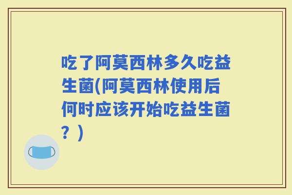 吃了阿莫西林多久吃益生菌(阿莫西林使用后何时应该开始吃益生菌？)
