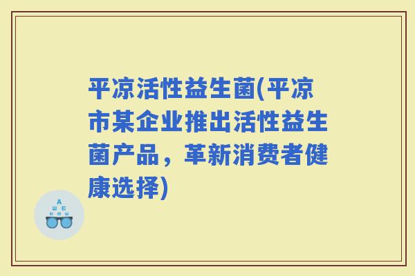 平凉活性益生菌(平凉市某企业推出活性益生菌产品,革新消费者健康选择) 平凉活性益生菌(平凉市某企业推出活性益生菌产品,革新消费者健康选择)