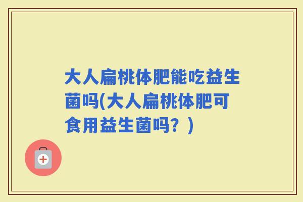 大人扁桃体肥能吃益生菌吗(大人扁桃体肥可食用益生菌吗?) 大人扁桃体肥能吃益生菌吗(大人扁桃体肥可食用益生菌吗?)