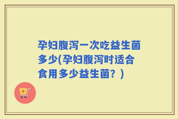 孕妇一次吃益生菌多少(孕妇时适合食用多少益生菌？)