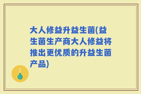 大人修益升益生菌(益生菌生产商大人修益将推出更优质的升益生菌产品)