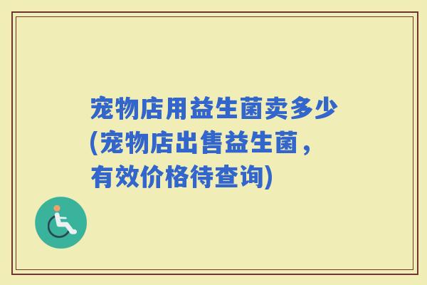 宠物店用益生菌卖多少(宠物店出售益生菌,有效价格待查询) 宠物店用益生菌卖多少(宠物店出售益生菌,有效价格待查询)