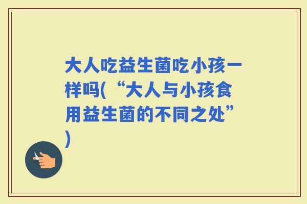 大人吃益生菌吃小孩一样吗(“大人与小孩食用益生菌的不同之处”)